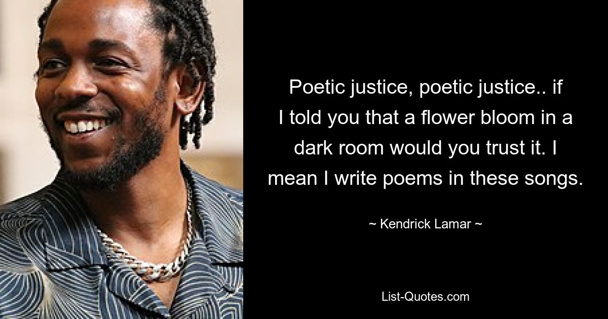 Poetic justice, poetic justice.. if I told you that a flower bloom in a dark room would you trust it. I mean I write poems in these songs. — © Kendrick Lamar