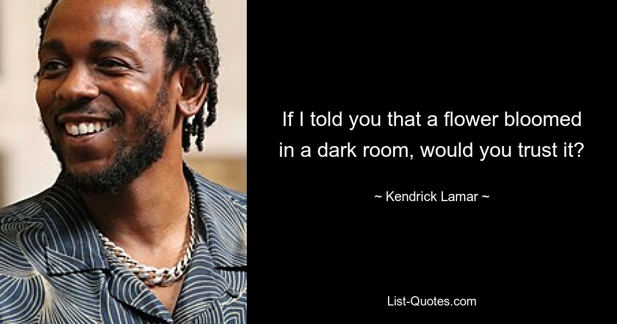 If I told you that a flower bloomed in a dark room, would you trust it? — © Kendrick Lamar