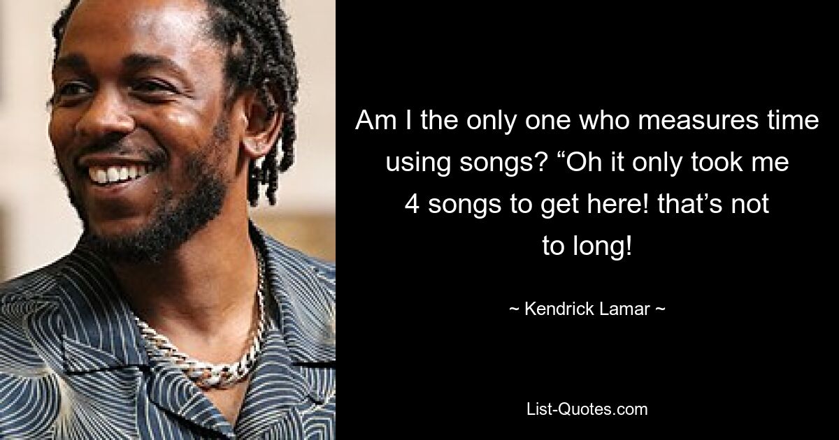 Am I the only one who measures time using songs? “Oh it only took me 4 songs to get here! that’s not to long! — © Kendrick Lamar