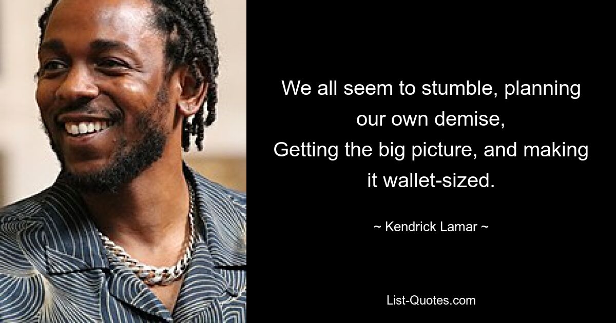 We all seem to stumble, planning our own demise,
Getting the big picture, and making it wallet-sized. — © Kendrick Lamar