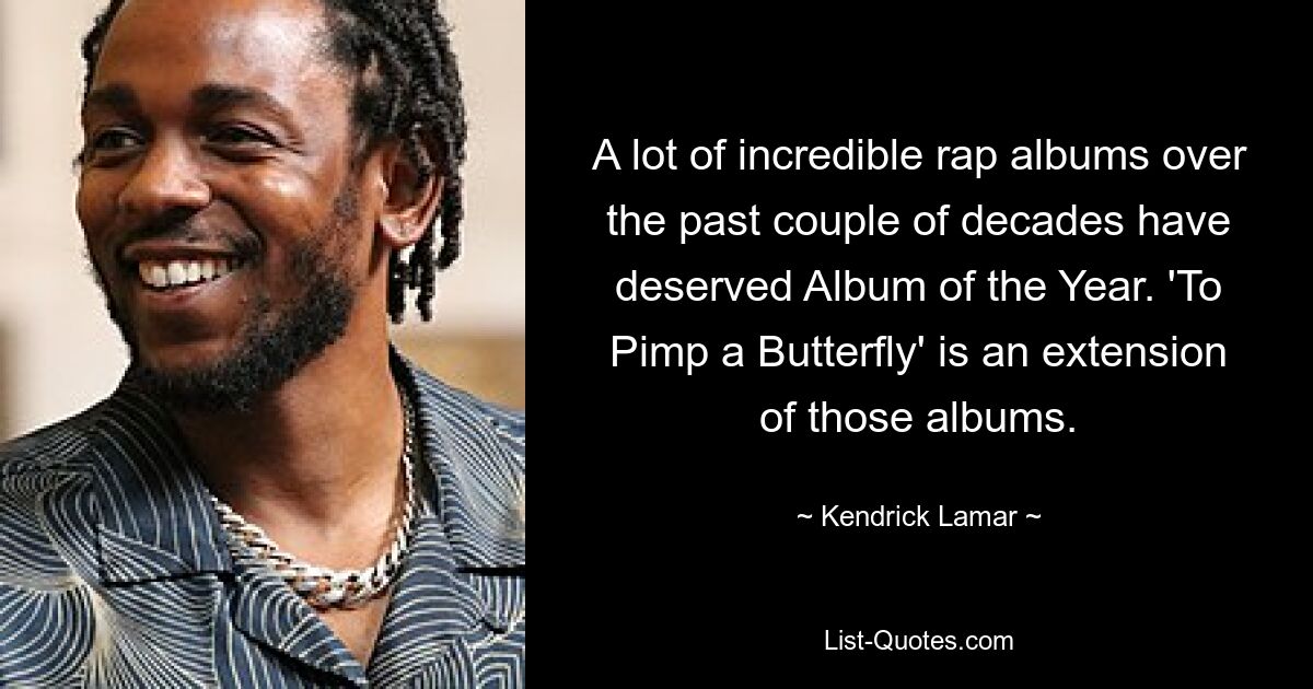 A lot of incredible rap albums over the past couple of decades have deserved Album of the Year. 'To Pimp a Butterfly' is an extension of those albums. — © Kendrick Lamar