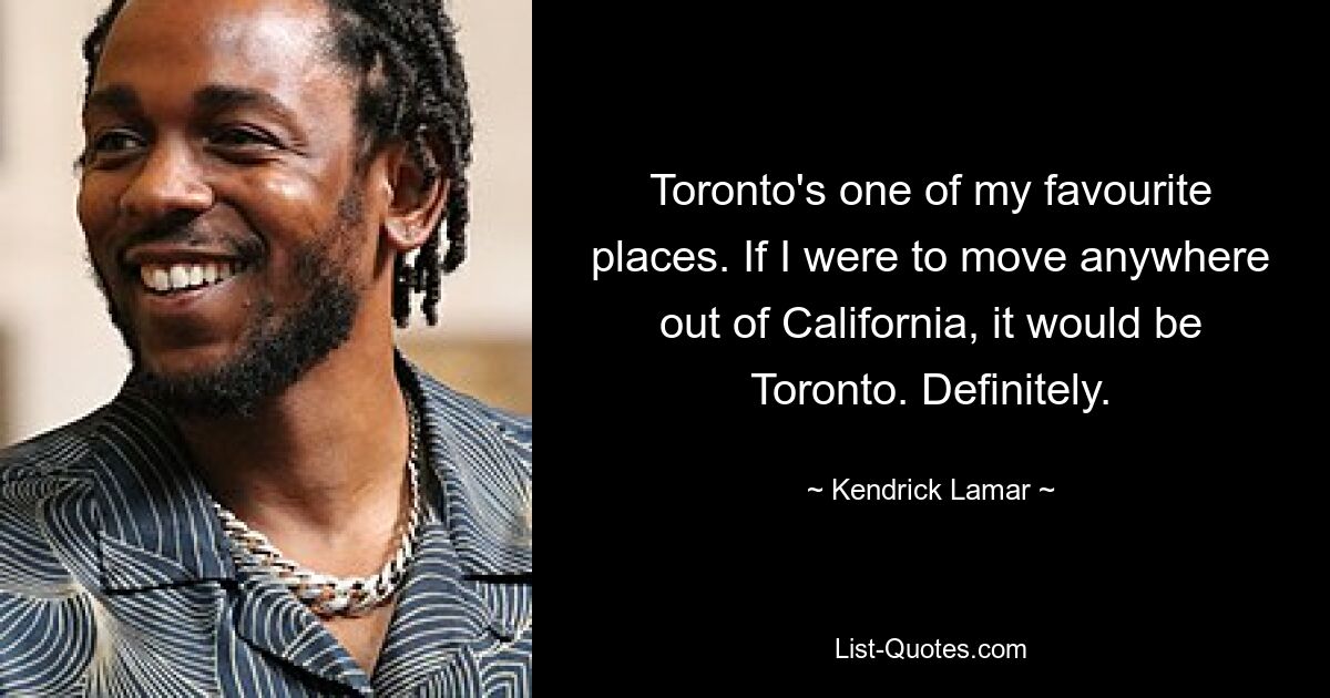 Toronto's one of my favourite places. If I were to move anywhere out of California, it would be Toronto. Definitely. — © Kendrick Lamar