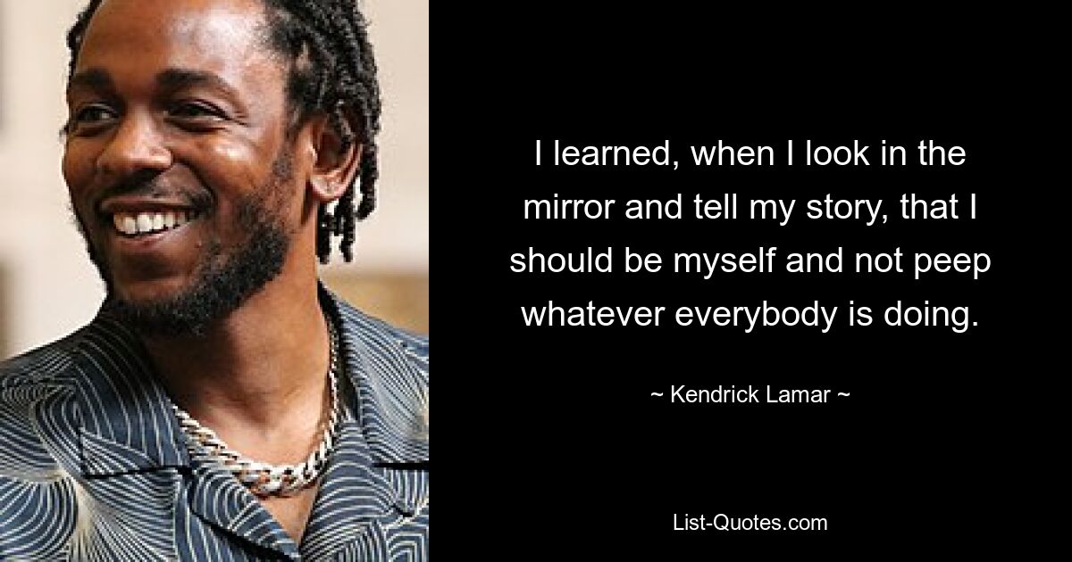 I learned, when I look in the mirror and tell my story, that I should be myself and not peep whatever everybody is doing. — © Kendrick Lamar