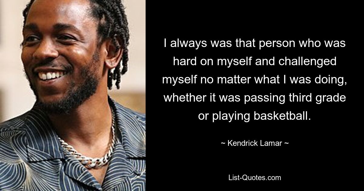 I always was that person who was hard on myself and challenged myself no matter what I was doing, whether it was passing third grade or playing basketball. — © Kendrick Lamar