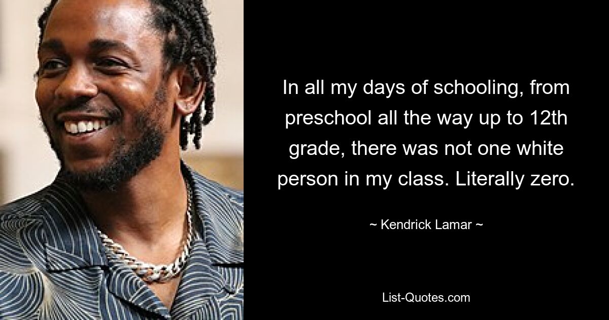 In all my days of schooling, from preschool all the way up to 12th grade, there was not one white person in my class. Literally zero. — © Kendrick Lamar