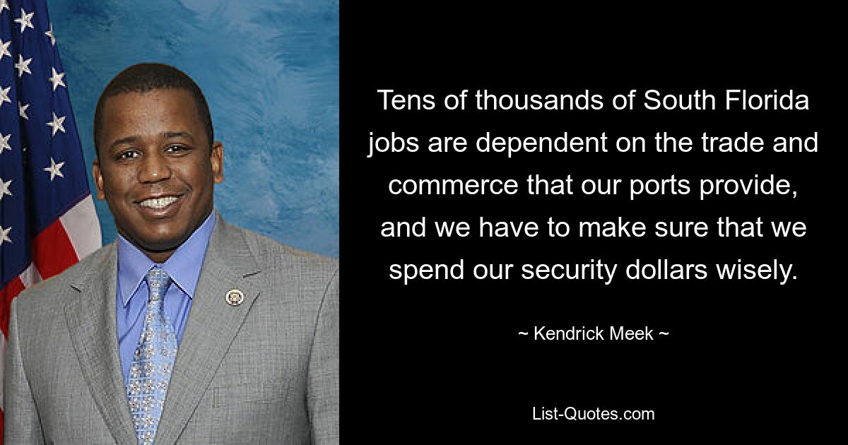 Tens of thousands of South Florida jobs are dependent on the trade and commerce that our ports provide, and we have to make sure that we spend our security dollars wisely. — © Kendrick Meek