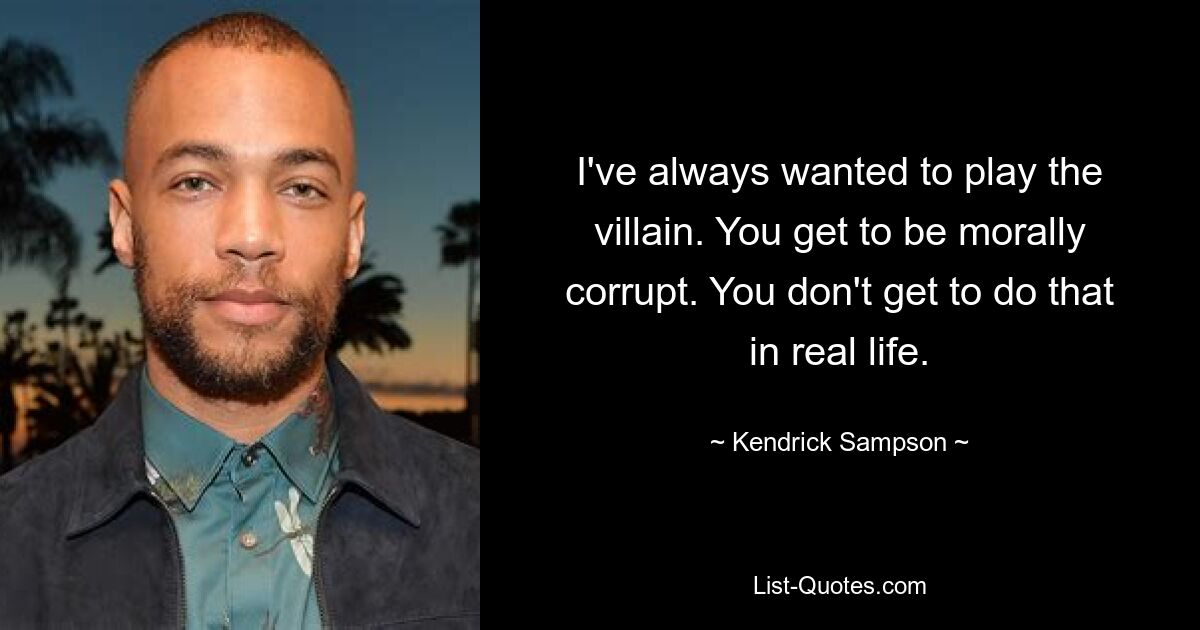 I've always wanted to play the villain. You get to be morally corrupt. You don't get to do that in real life. — © Kendrick Sampson