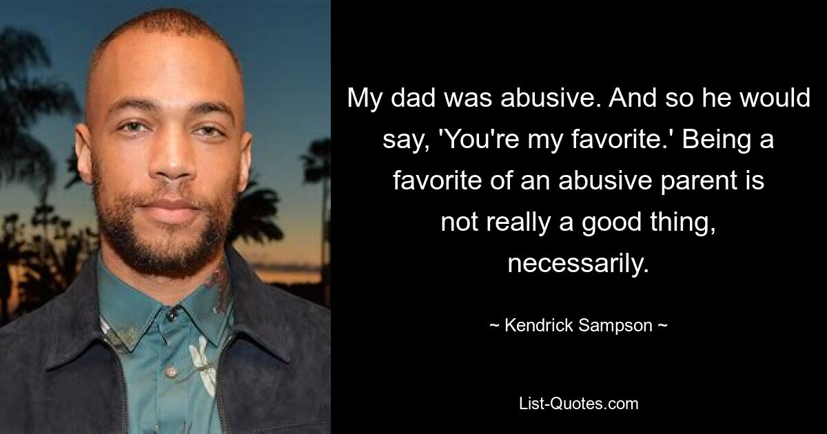 My dad was abusive. And so he would say, 'You're my favorite.' Being a favorite of an abusive parent is not really a good thing, necessarily. — © Kendrick Sampson