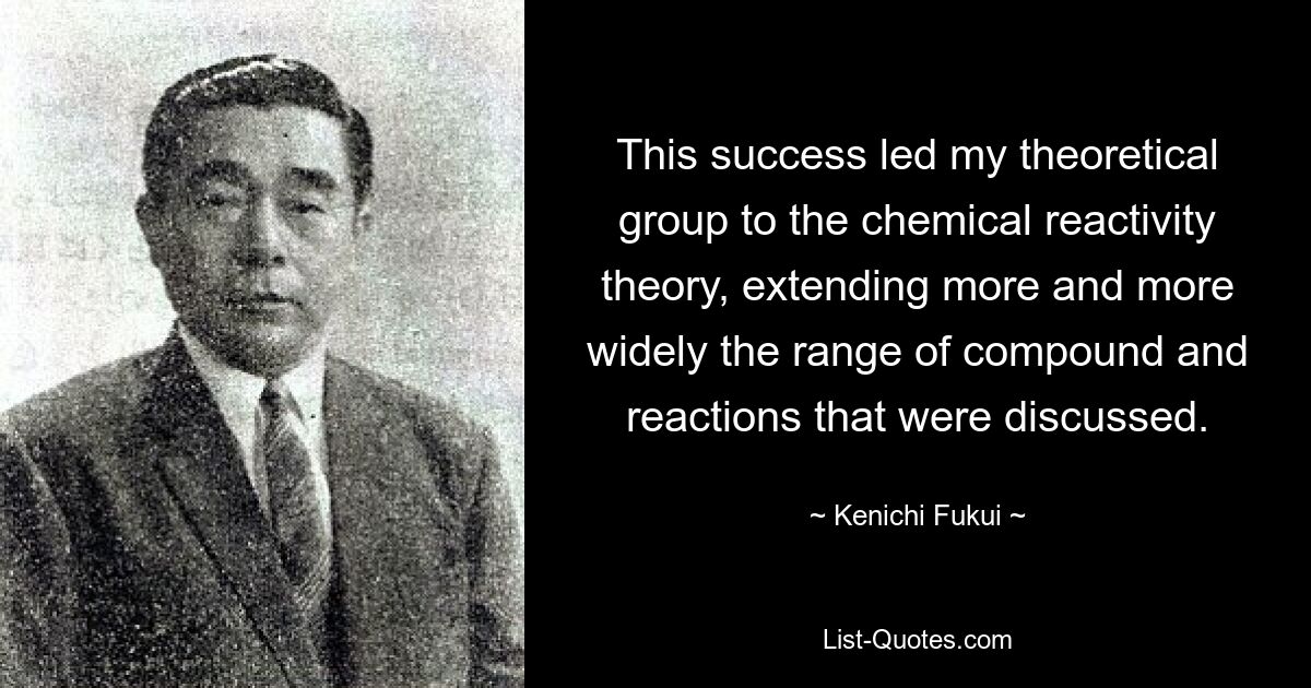 This success led my theoretical group to the chemical reactivity theory, extending more and more widely the range of compound and reactions that were discussed. — © Kenichi Fukui