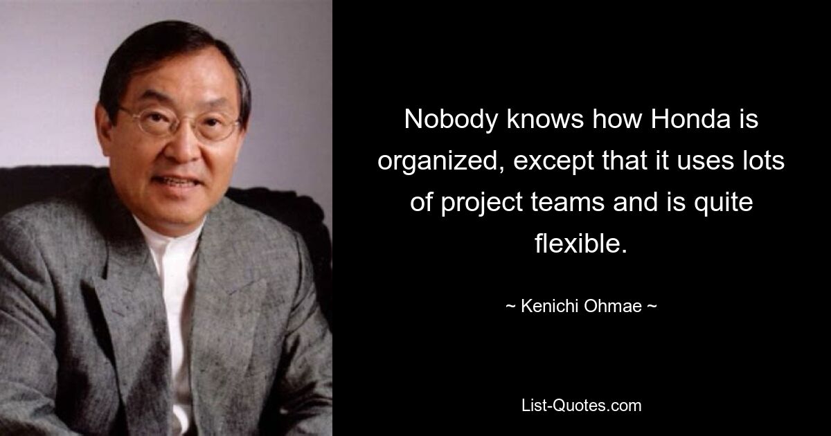 Nobody knows how Honda is organized, except that it uses lots of project teams and is quite flexible. — © Kenichi Ohmae