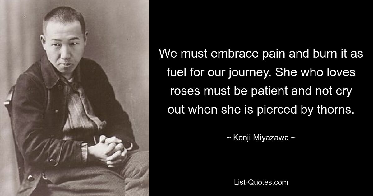 We must embrace pain and burn it as fuel for our journey. She who loves roses must be patient and not cry out when she is pierced by thorns. — © Kenji Miyazawa