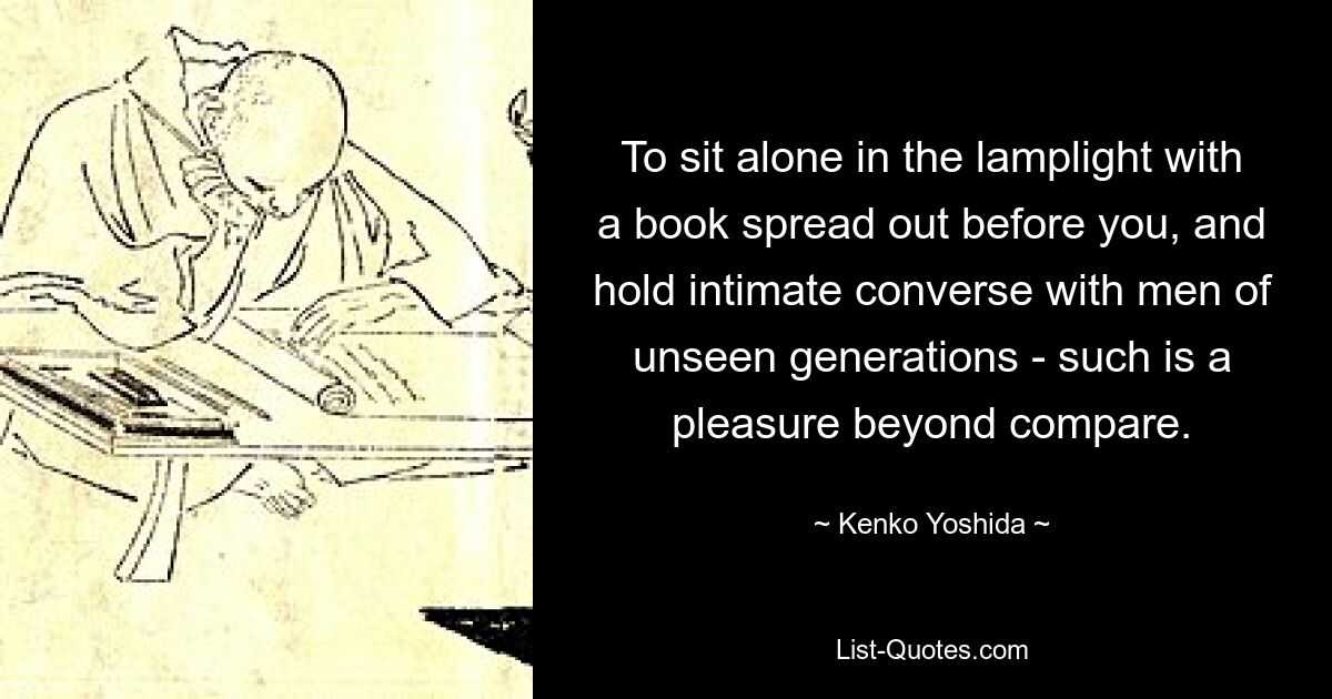 To sit alone in the lamplight with a book spread out before you, and hold intimate converse with men of unseen generations - such is a pleasure beyond compare. — © Kenko Yoshida