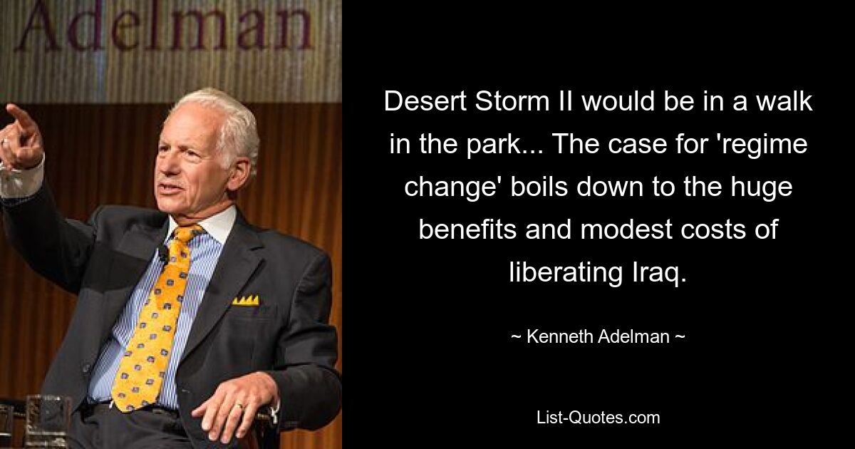 Desert Storm II would be in a walk in the park... The case for 'regime change' boils down to the huge benefits and modest costs of liberating Iraq. — © Kenneth Adelman