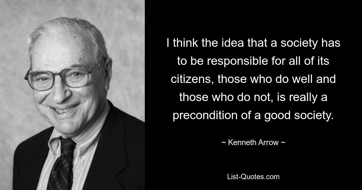 I think the idea that a society has to be responsible for all of its citizens, those who do well and those who do not, is really a precondition of a good society. — © Kenneth Arrow