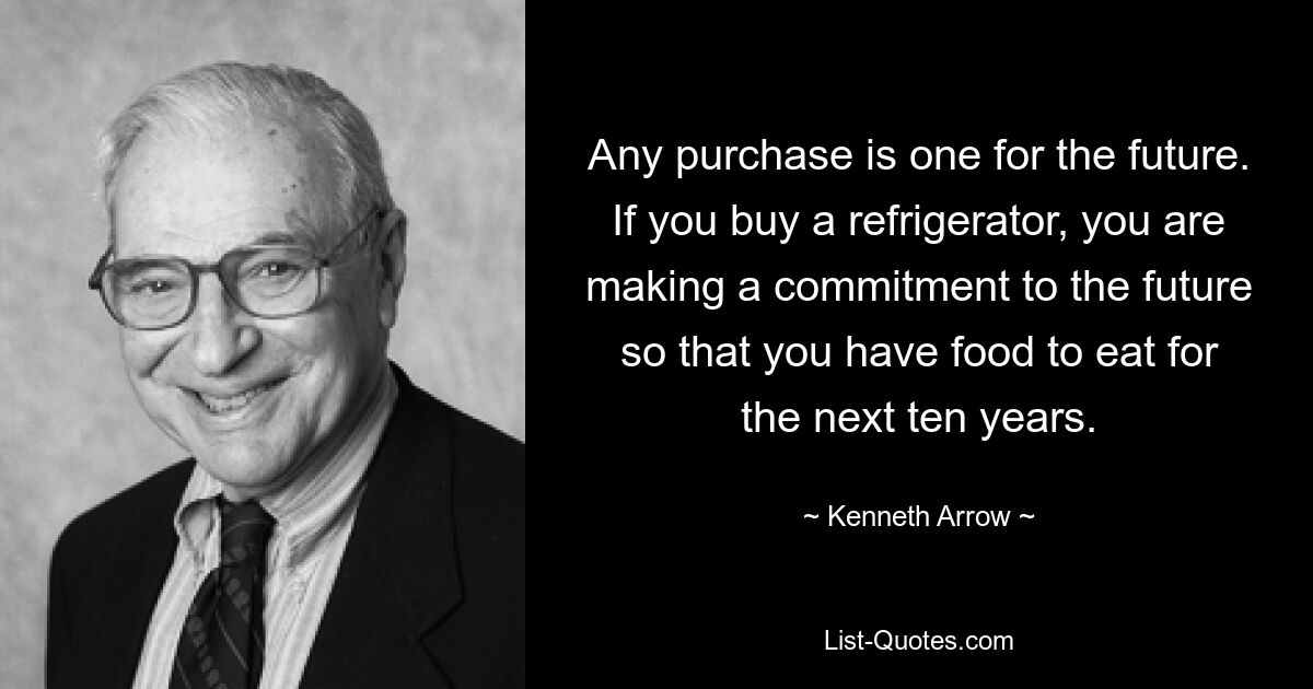 Any purchase is one for the future. If you buy a refrigerator, you are making a commitment to the future so that you have food to eat for the next ten years. — © Kenneth Arrow