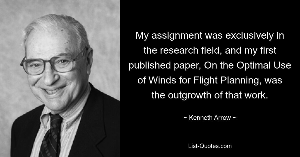 My assignment was exclusively in the research field, and my first published paper, On the Optimal Use of Winds for Flight Planning, was the outgrowth of that work. — © Kenneth Arrow