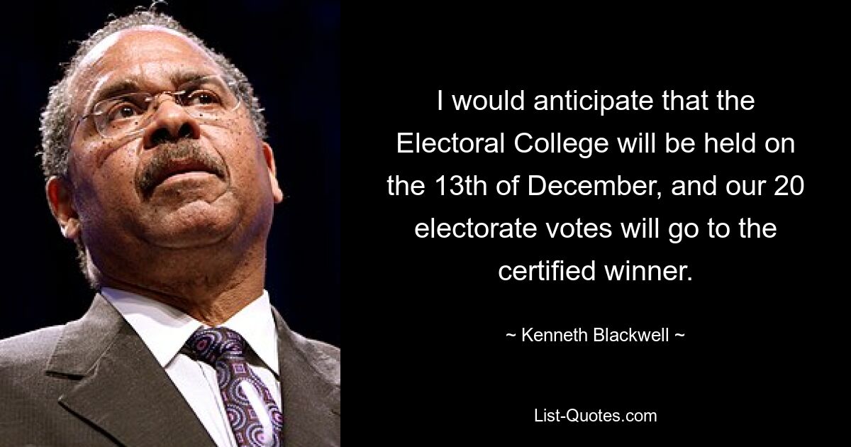 I would anticipate that the Electoral College will be held on the 13th of December, and our 20 electorate votes will go to the certified winner. — © Kenneth Blackwell