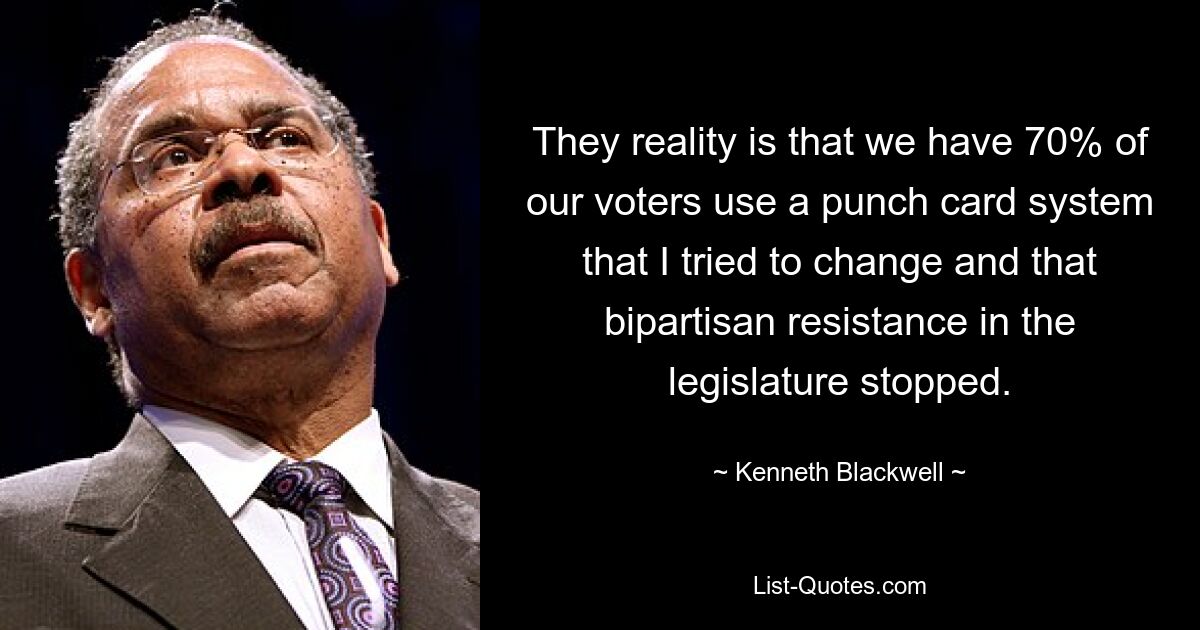 They reality is that we have 70% of our voters use a punch card system that I tried to change and that bipartisan resistance in the legislature stopped. — © Kenneth Blackwell