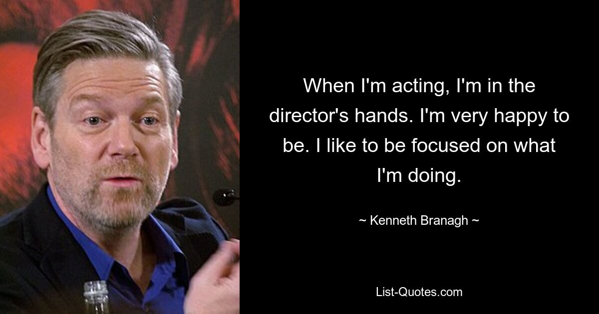 When I'm acting, I'm in the director's hands. I'm very happy to be. I like to be focused on what I'm doing. — © Kenneth Branagh