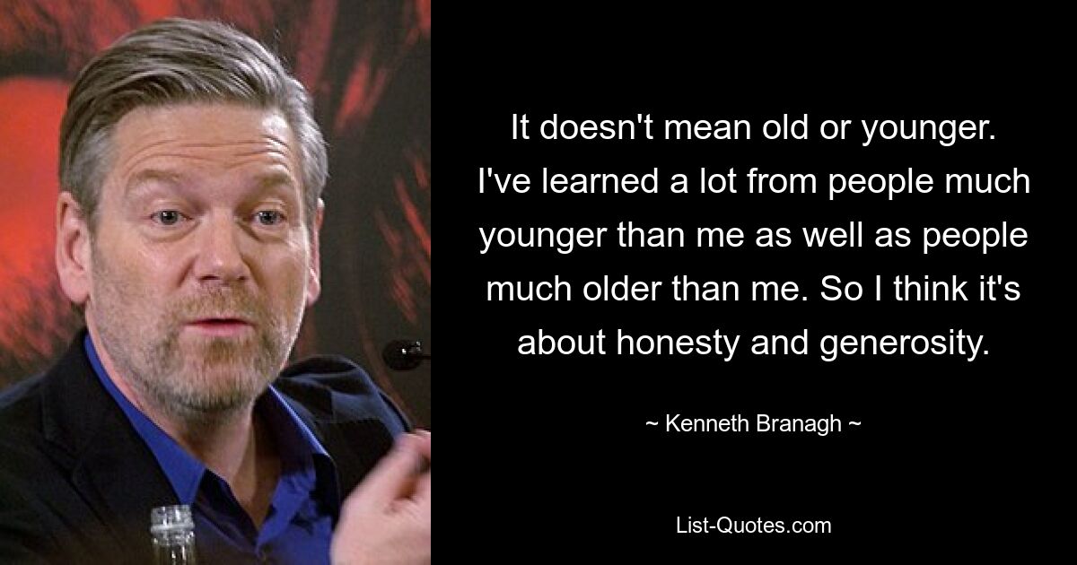 It doesn't mean old or younger. I've learned a lot from people much younger than me as well as people much older than me. So I think it's about honesty and generosity. — © Kenneth Branagh