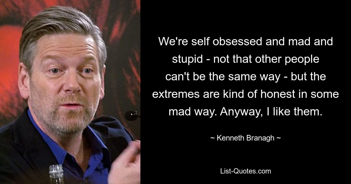 We're self obsessed and mad and stupid - not that other people can't be the same way - but the extremes are kind of honest in some mad way. Anyway, I like them. — © Kenneth Branagh