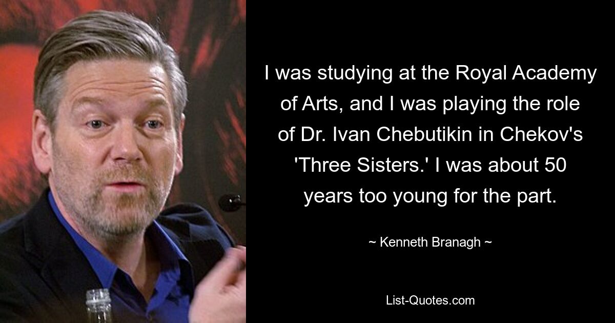 I was studying at the Royal Academy of Arts, and I was playing the role of Dr. Ivan Chebutikin in Chekov's 'Three Sisters.' I was about 50 years too young for the part. — © Kenneth Branagh