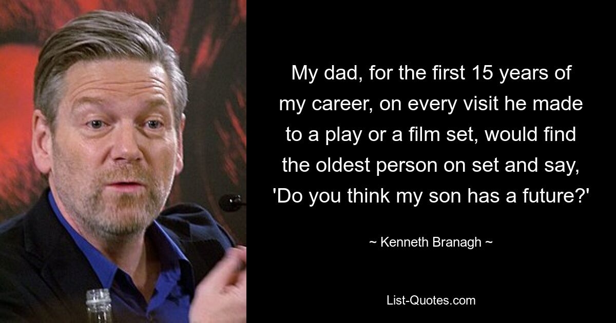 My dad, for the first 15 years of my career, on every visit he made to a play or a film set, would find the oldest person on set and say, 'Do you think my son has a future?' — © Kenneth Branagh