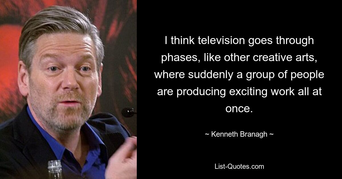 I think television goes through phases, like other creative arts, where suddenly a group of people are producing exciting work all at once. — © Kenneth Branagh