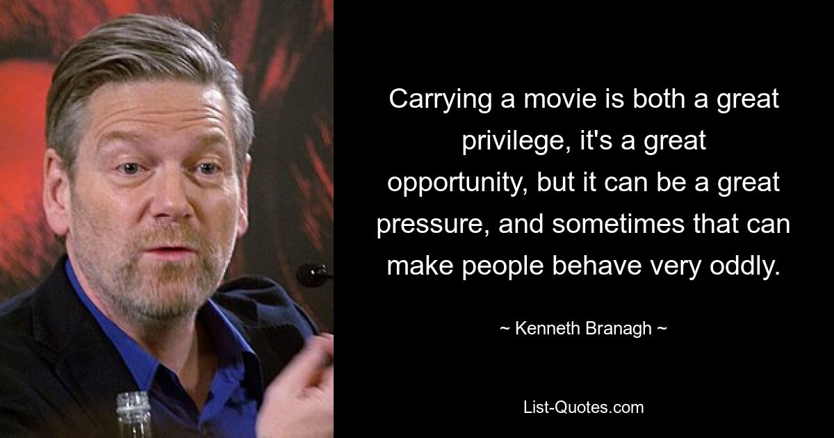 Carrying a movie is both a great privilege, it's a great opportunity, but it can be a great pressure, and sometimes that can make people behave very oddly. — © Kenneth Branagh