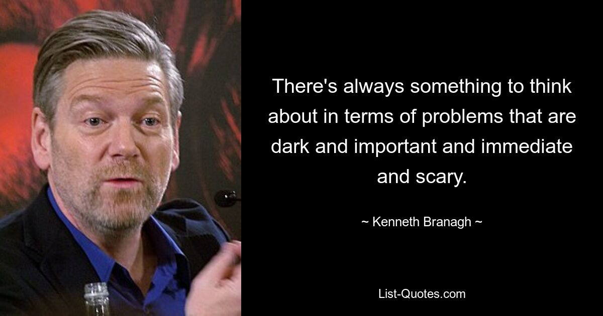 There's always something to think about in terms of problems that are dark and important and immediate and scary. — © Kenneth Branagh