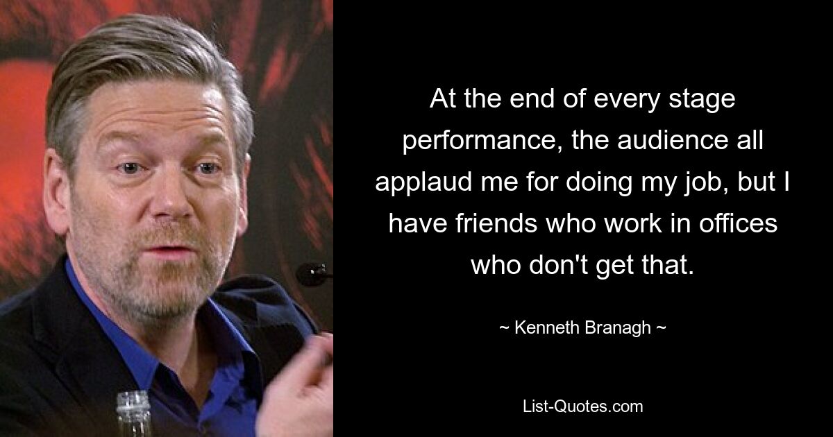 At the end of every stage performance, the audience all applaud me for doing my job, but I have friends who work in offices who don't get that. — © Kenneth Branagh