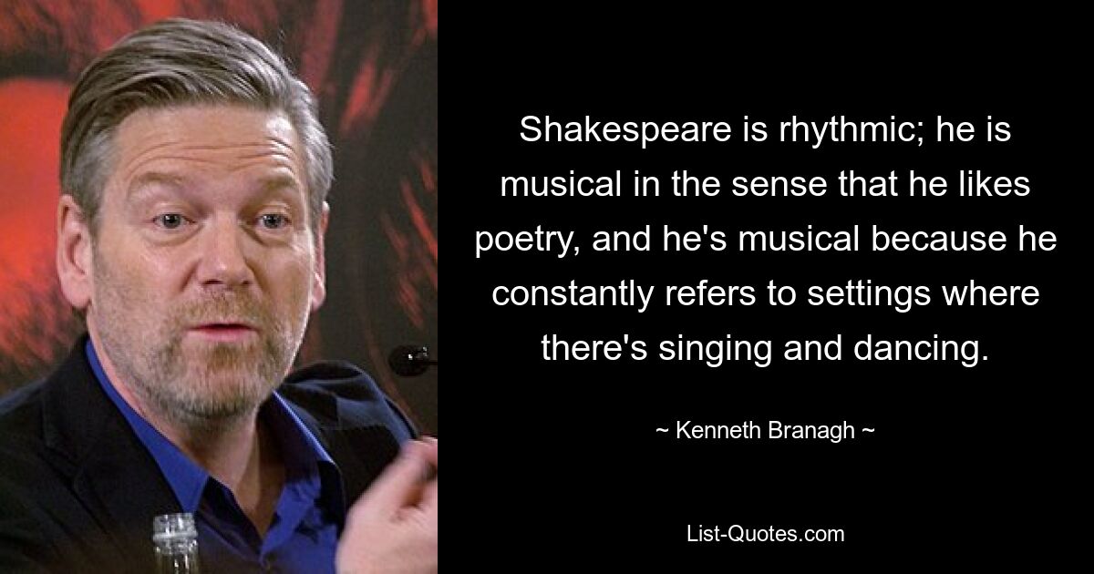 Shakespeare is rhythmic; he is musical in the sense that he likes poetry, and he's musical because he constantly refers to settings where there's singing and dancing. — © Kenneth Branagh