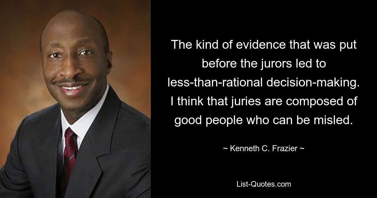 The kind of evidence that was put before the jurors led to less-than-rational decision-making. I think that juries are composed of good people who can be misled. — © Kenneth C. Frazier