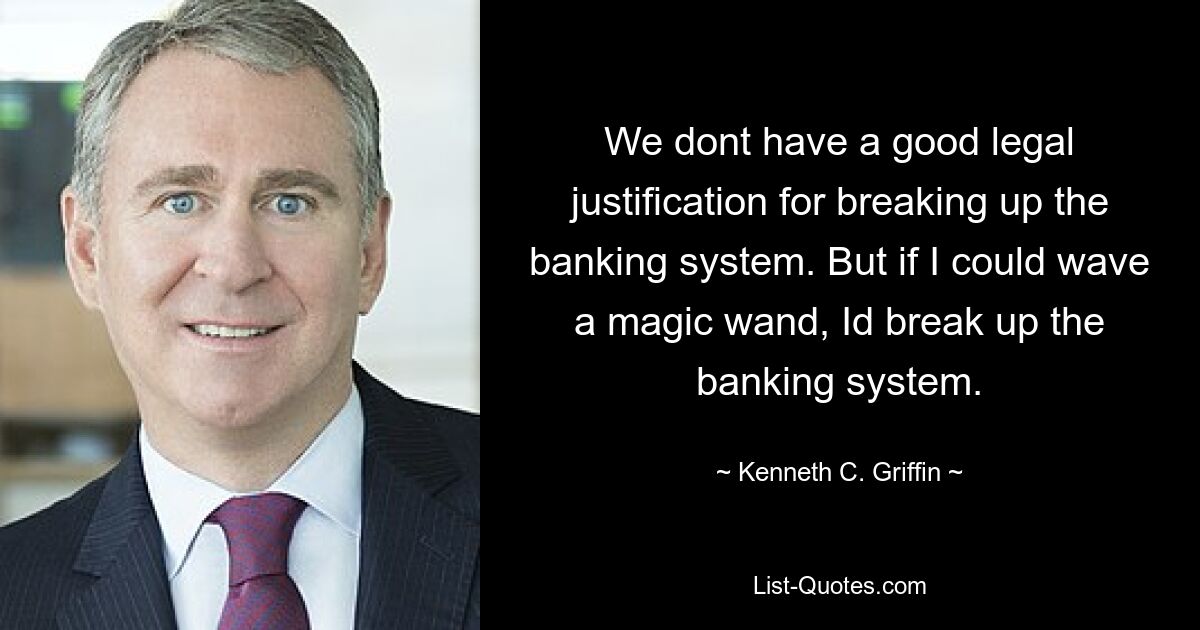 We dont have a good legal justification for breaking up the banking system. But if I could wave a magic wand, Id break up the banking system. — © Kenneth C. Griffin