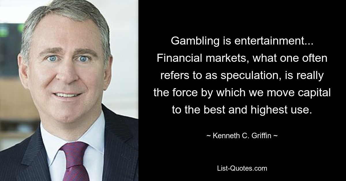 Gambling is entertainment... Financial markets, what one often refers to as speculation, is really the force by which we move capital to the best and highest use. — © Kenneth C. Griffin