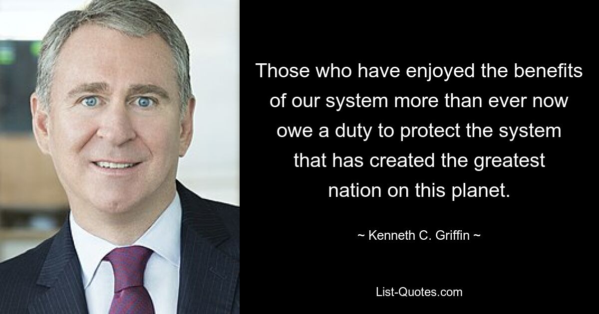 Those who have enjoyed the benefits of our system more than ever now owe a duty to protect the system that has created the greatest nation on this planet. — © Kenneth C. Griffin