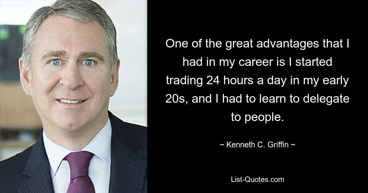 One of the great advantages that I had in my career is I started trading 24 hours a day in my early 20s, and I had to learn to delegate to people. — © Kenneth C. Griffin