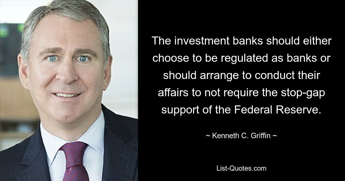 The investment banks should either choose to be regulated as banks or should arrange to conduct their affairs to not require the stop-gap support of the Federal Reserve. — © Kenneth C. Griffin