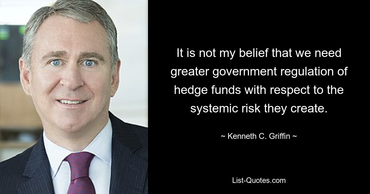 It is not my belief that we need greater government regulation of hedge funds with respect to the systemic risk they create. — © Kenneth C. Griffin