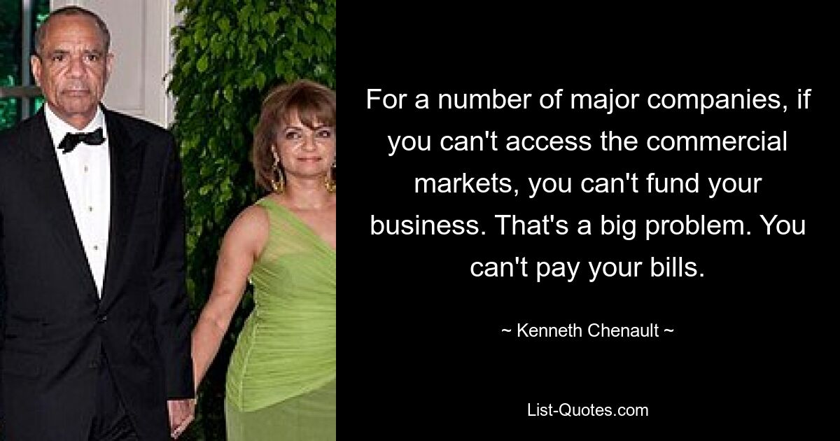 For a number of major companies, if you can't access the commercial markets, you can't fund your business. That's a big problem. You can't pay your bills. — © Kenneth Chenault