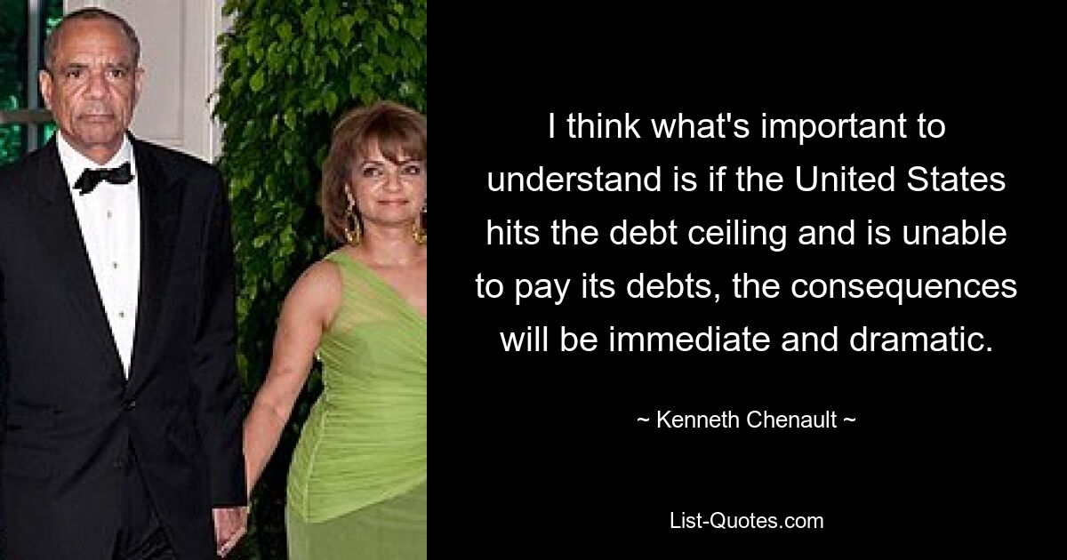 I think what's important to understand is if the United States hits the debt ceiling and is unable to pay its debts, the consequences will be immediate and dramatic. — © Kenneth Chenault