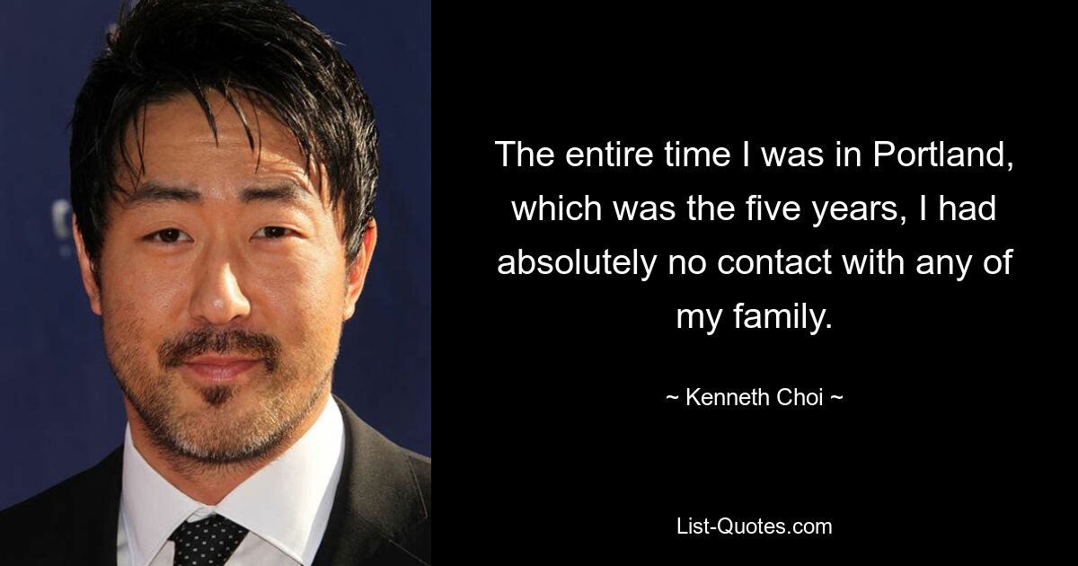 The entire time I was in Portland, which was the five years, I had absolutely no contact with any of my family. — © Kenneth Choi