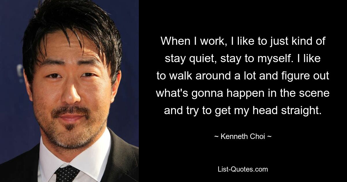 When I work, I like to just kind of stay quiet, stay to myself. I like to walk around a lot and figure out what's gonna happen in the scene and try to get my head straight. — © Kenneth Choi