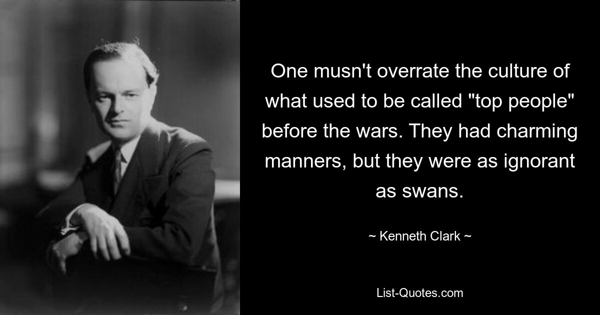 One musn't overrate the culture of what used to be called "top people" before the wars. They had charming manners, but they were as ignorant as swans. — © Kenneth Clark