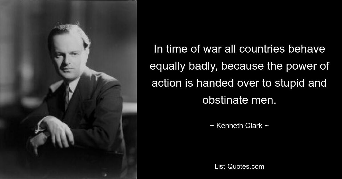 In time of war all countries behave equally badly, because the power of action is handed over to stupid and obstinate men. — © Kenneth Clark