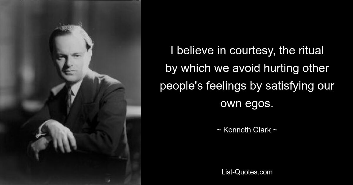 I believe in courtesy, the ritual by which we avoid hurting other people's feelings by satisfying our own egos. — © Kenneth Clark