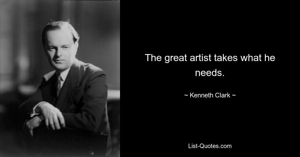 The great artist takes what he needs. — © Kenneth Clark