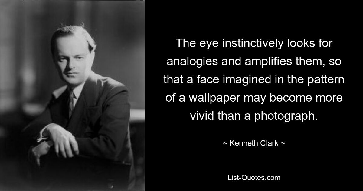 The eye instinctively looks for analogies and amplifies them, so that a face imagined in the pattern of a wallpaper may become more vivid than a photograph. — © Kenneth Clark