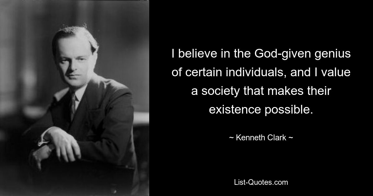 I believe in the God-given genius of certain individuals, and I value a society that makes their existence possible. — © Kenneth Clark