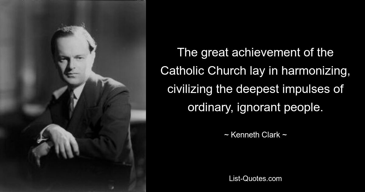 The great achievement of the Catholic Church lay in harmonizing, civilizing the deepest impulses of ordinary, ignorant people. — © Kenneth Clark